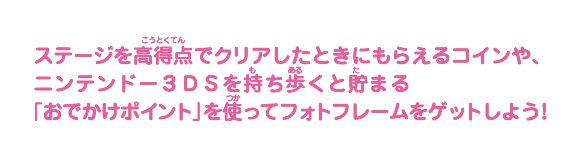 ステージを高得点でクリアしたときにもらえるコインや、ニンテンドー３ＤＳを持ち歩くと貯まる「おでかけポイント」を使ってフォトフレームをゲットしよう！