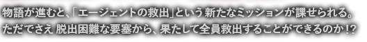 物語が進むと、「エージェントの救出」という新たなミッションが課せられる。ただでさえ脱出困難な要塞から、果たして全員救出することができるのか！？