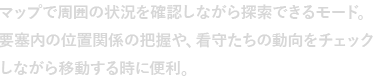 マップで周囲の状況を確認しながら探索できるモード。要塞内の位置関係の把握や、看守たちの動向をチェックしながら移動する時に便利。