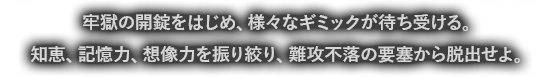 牢獄の開錠をはじめ、様々なギミックが待ち受ける。知恵、記憶力、想像力を振り絞り、難攻不落の要塞から脱出せよ。