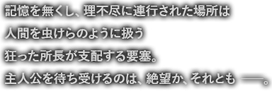 記憶を無くし、理不尽に連行された場所は人間を虫けらのように扱う狂った所長が支配する要塞。主人公を待ち受けるのは、絶望か、それとも――。